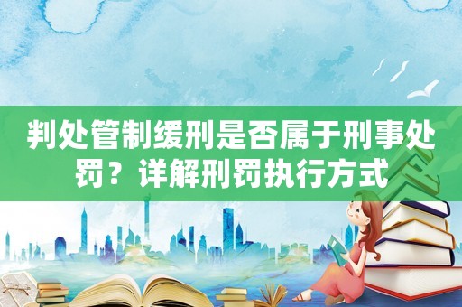 判處管制緩刑是否屬于刑事處罰？詳解刑罰執行方式