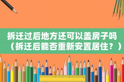 拆遷過后地方還可以蓋房子嗎（拆遷后能否重新安置居住？）