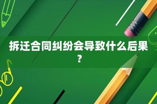 拆遷合同糾紛會導(dǎo)致什么后果？