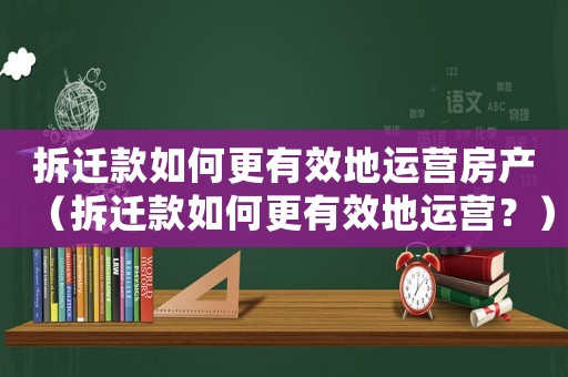 拆遷款如何更有效地運營房產（拆遷款如何更有效地運營？）