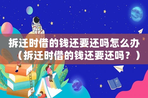 拆遷時(shí)借的錢還要還嗎怎么辦（拆遷時(shí)借的錢還要還嗎？）