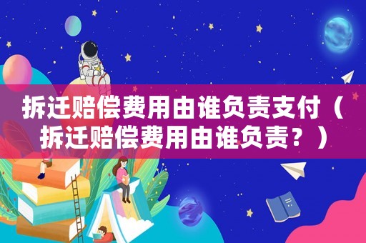 拆遷賠償費用由誰負責支付（拆遷賠償費用由誰負責？）