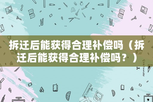 拆遷后能獲得合理補償嗎（拆遷后能獲得合理補償嗎？）