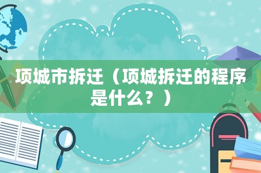 項(xiàng)城市拆遷（項(xiàng)城拆遷的程序是什么？）