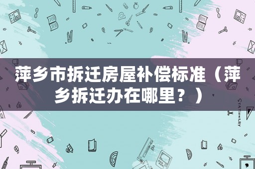 萍鄉市拆遷房屋補償標準（萍鄉拆遷辦在哪里？）