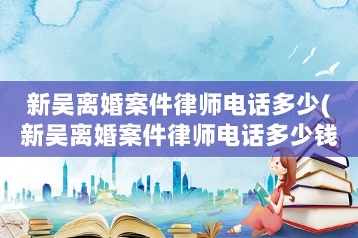 新吳離婚案件律師電話多少(新吳離婚案件律師電話多少錢)