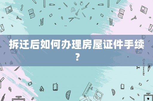 拆遷后如何辦理房屋證件手續(xù)？