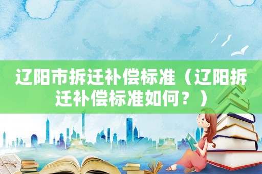 遼陽(yáng)市拆遷補(bǔ)償標(biāo)準(zhǔn)（遼陽(yáng)拆遷補(bǔ)償標(biāo)準(zhǔn)如何？）