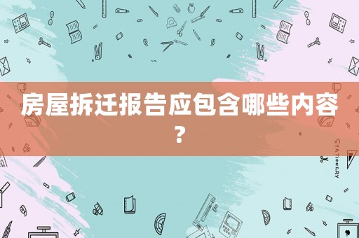 房屋拆遷報(bào)告應(yīng)包含哪些內(nèi)容?