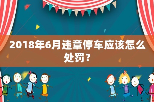 2018年6月違章停車應該怎么處罰？