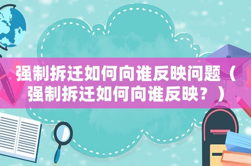 強(qiáng)制拆遷如何向誰(shuí)反映問(wèn)題（強(qiáng)制拆遷如何向誰(shuí)反映？）
