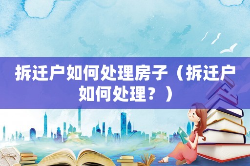 拆遷戶如何處理房子（拆遷戶如何處理？）