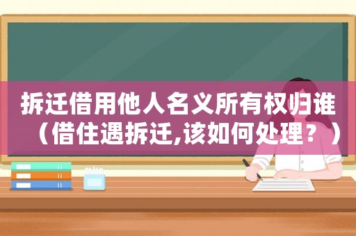 拆遷借用他人名義所有權歸誰（借住遇拆遷,該如何處理？）