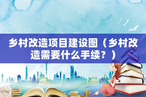 鄉村改造項目建設圖（鄉村改造需要什么手續？）