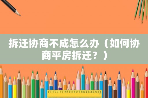 拆遷協(xié)商不成怎么辦（如何協(xié)商平房拆遷？）