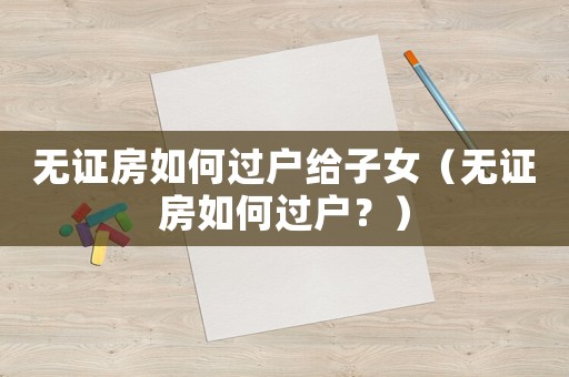 無證房如何過戶給子女（無證房如何過戶？）