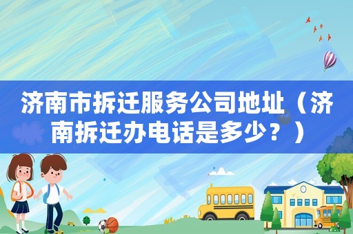 濟南市拆遷服務公司地址（濟南拆遷辦電話是多少？）