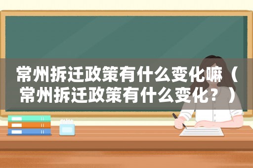 常州拆遷政策有什么變化嘛（常州拆遷政策有什么變化？）