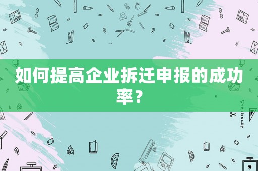 如何提高企業拆遷申報的成功率？
