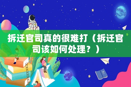 拆遷官司真的很難打（拆遷官司該如何處理？）