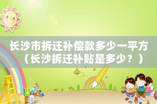 長沙市拆遷補償款多少一平方（長沙拆遷補貼是多少？）