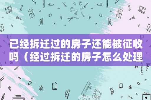 已經拆遷過的房子還能被征收嗎（經過拆遷的房子怎么處理？）