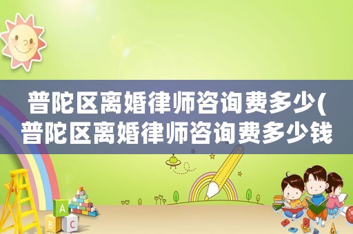普陀區(qū)離婚律師咨詢費多少(普陀區(qū)離婚律師咨詢費多少錢一個月)