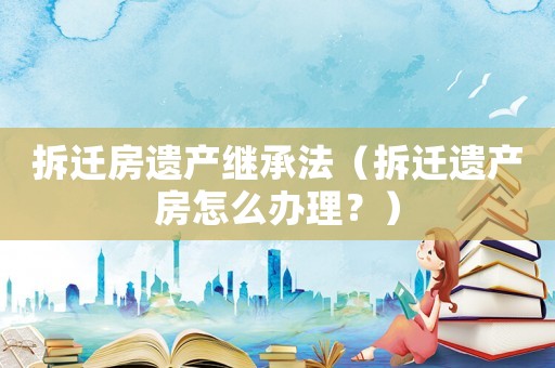 拆遷房遺產(chǎn)繼承法（拆遷遺產(chǎn)房怎么辦理？）