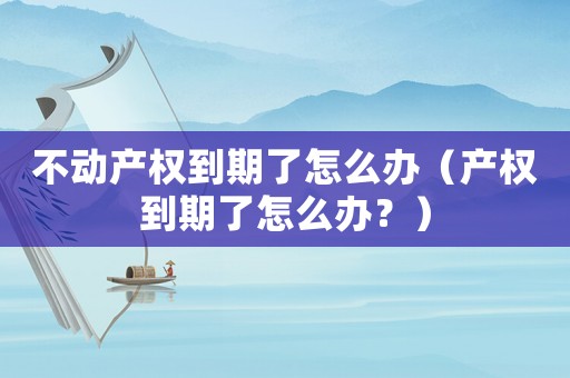 不動產權到期了怎么辦（產權到期了怎么辦？）