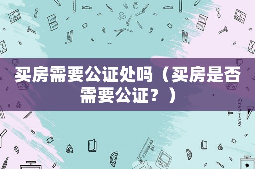 買房需要公證處嗎（買房是否需要公證？）