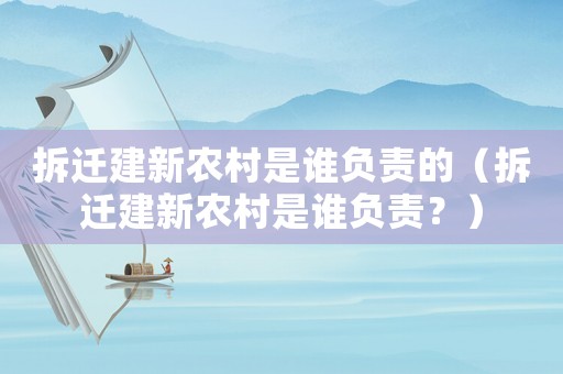 拆遷建新農(nóng)村是誰負責的（拆遷建新農(nóng)村是誰負責？）