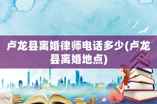 盧龍縣離婚律師電話多少(盧龍縣離婚地點)