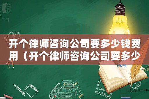 開個律師咨詢公司要多少錢費用（開個律師咨詢公司要多少錢）