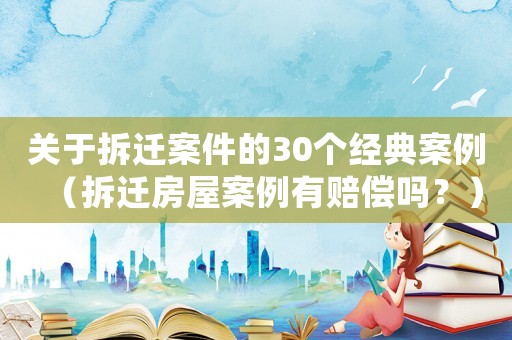 關于拆遷案件的30個經典案例（拆遷房屋案例有賠償嗎？）