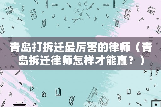 青島打拆遷最厲害的律師（青島拆遷律師怎樣才能贏？）