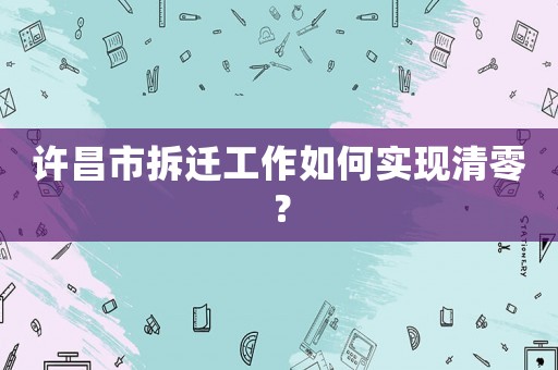 許昌市拆遷工作如何實(shí)現(xiàn)清零？