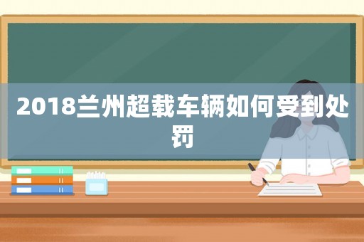 2018蘭州超載車輛如何受到處罰