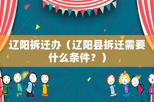 遼陽(yáng)拆遷辦（遼陽(yáng)縣拆遷需要什么條件？）