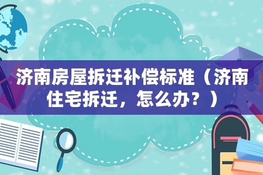 濟南房屋拆遷補償標準（濟南住宅拆遷，怎么辦？）