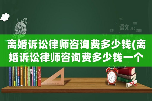 離婚訴訟律師咨詢費多少錢(離婚訴訟律師咨詢費多少錢一個月)