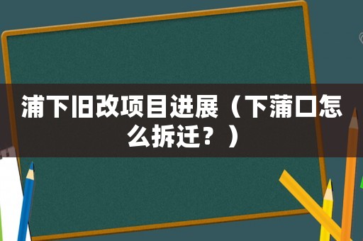 浦下舊改項(xiàng)目進(jìn)展（下蒲口怎么拆遷？）
