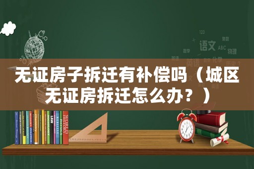 無證房子拆遷有補償嗎（城區無證房拆遷怎么辦？）