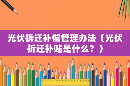 光伏拆遷補償管理辦法（光伏拆遷補貼是什么？）