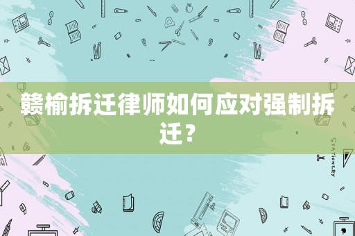 贛榆拆遷律師如何應對強制拆遷？