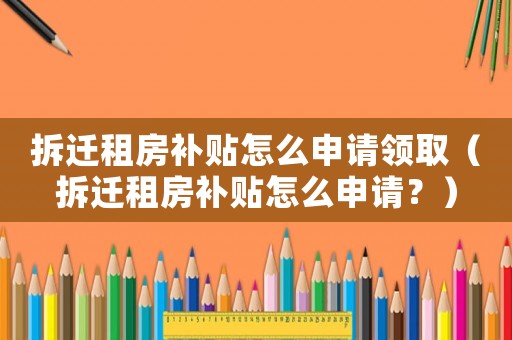 拆遷租房補貼怎么申請領取（拆遷租房補貼怎么申請？）