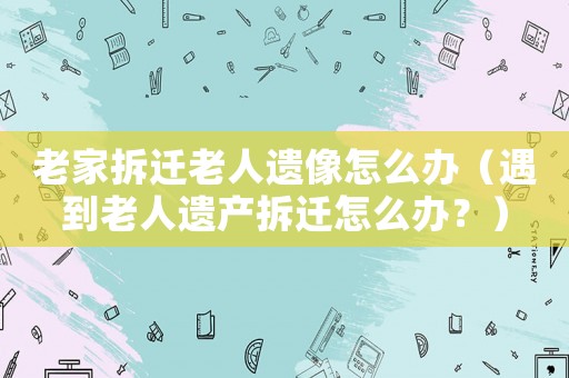 老家拆遷老人遺像怎么辦（遇到老人遺產拆遷怎么辦？）