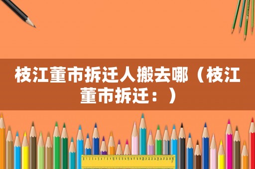 枝江董市拆遷人搬去哪（枝江董市拆遷：）