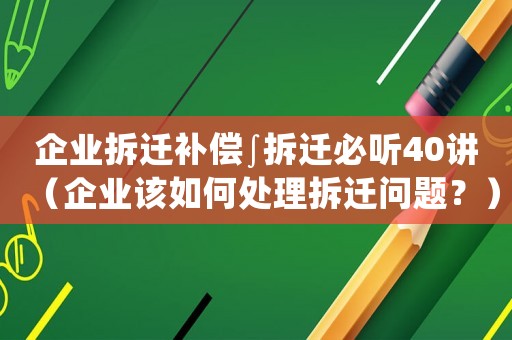 企業拆遷補償∫拆遷必聽40講（企業該如何處理拆遷問題？）