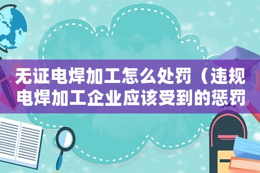 無證電焊加工怎么處罰（違規(guī)電焊加工企業(yè)應(yīng)該受到的懲罰措施）