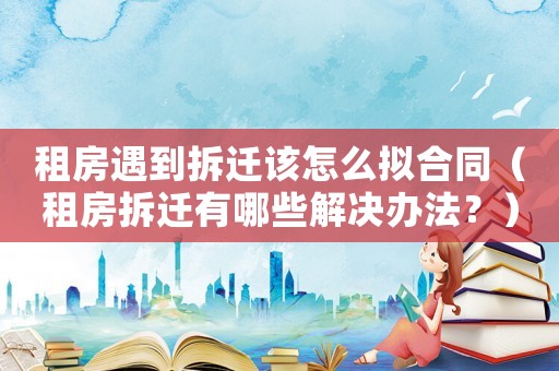 租房遇到拆遷該怎么擬合同（租房拆遷有哪些解決辦法？）